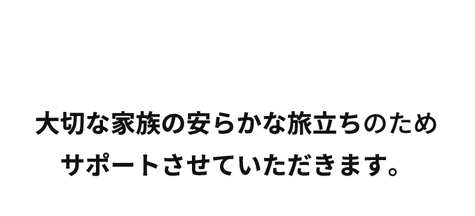 大切な家族の安らかな旅立ちのためスタッフ一同サポートいたします。